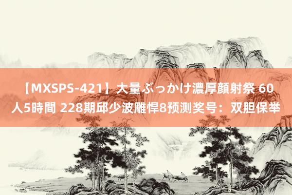 【MXSPS-421】大量ぶっかけ濃厚顔射祭 60人5時間 228期邱少波雕悍8预测奖号：双胆保举