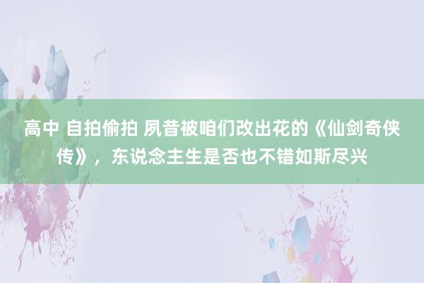 高中 自拍偷拍 夙昔被咱们改出花的《仙剑奇侠传》，东说念主生是否也不错如斯尽兴