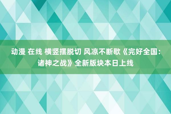 动漫 在线 横竖摆脱切 风凉不断歇《完好全国：诸神之战》全新版块本日上线