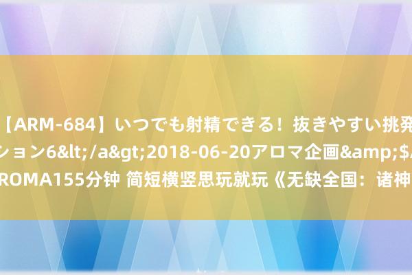 【ARM-684】いつでも射精できる！抜きやすい挑発パンチラコレクション6</a>2018-06-20アロマ企画&$AROMA155分钟 简短横竖思玩就玩《无缺全国：诸神之战》全新版块3月31日开启