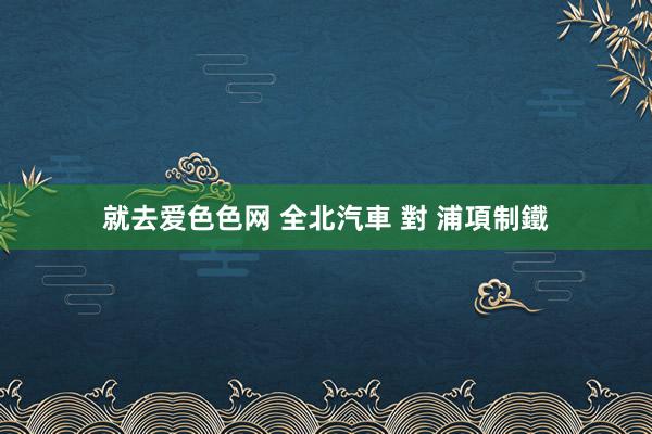 就去爱色色网 全北汽車 對 浦項制鐵