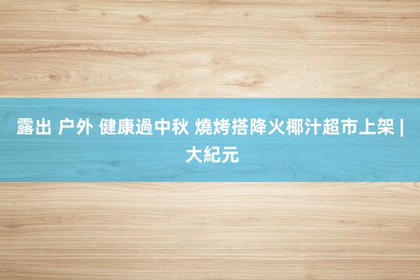 露出 户外 健康過中秋 燒烤搭降火椰汁超市上架 | 大紀元