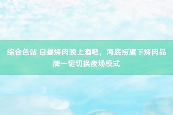 综合色站 白昼烤肉晚上酒吧，海底捞旗下烤肉品牌一键切换夜场模式