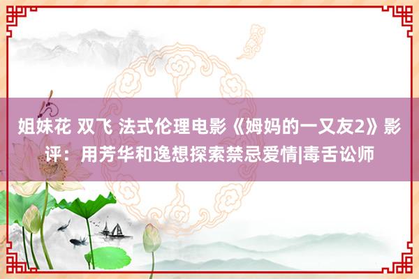 姐妹花 双飞 法式伦理电影《姆妈的一又友2》影评：用芳华和逸想探索禁忌爱情|毒舌讼师