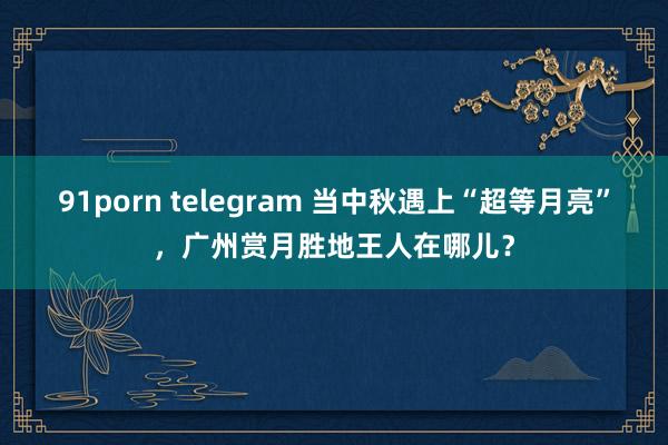 91porn telegram 当中秋遇上“超等月亮”，广州赏月胜地王人在哪儿？