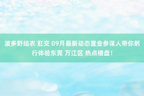 波多野结衣 肛交 09月最新动态置业参谋人带你躬行体验东莞 万江区 热点楼盘！