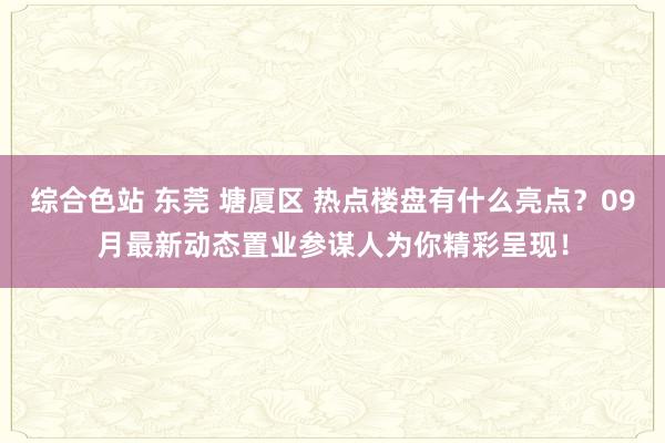 综合色站 东莞 塘厦区 热点楼盘有什么亮点？09月最新动态置业参谋人为你精彩呈现！