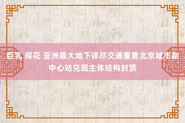 巨乳 探花 亚洲最大地下详尽交通重要北京城市副中心站兑现主体结构封顶