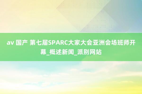 av 国产 第七届SPARC大家大会亚洲会场班师开幕_概述新闻_派别网站