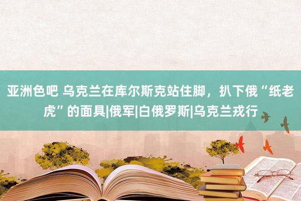 亚洲色吧 乌克兰在库尔斯克站住脚，扒下俄“纸老虎”的面具|俄军|白俄罗斯|乌克兰戎行