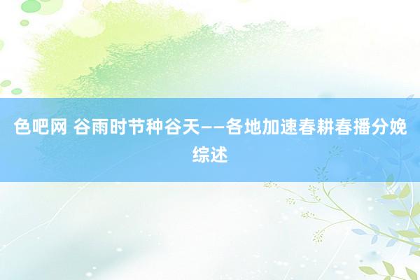 色吧网 谷雨时节种谷天——各地加速春耕春播分娩综述