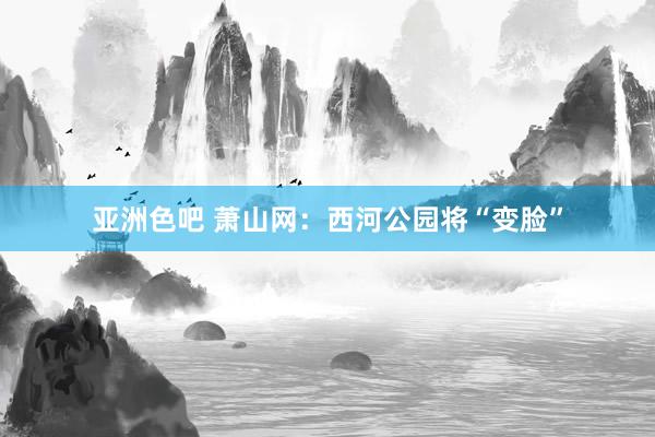 亚洲色吧 萧山网：西河公园将“变脸”