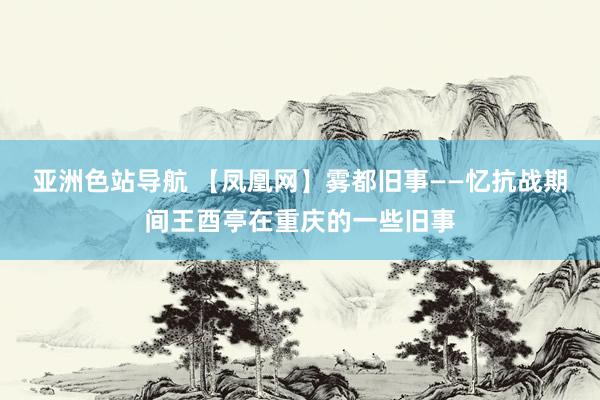 亚洲色站导航 【凤凰网】雾都旧事——忆抗战期间王酉亭在重庆的一些旧事