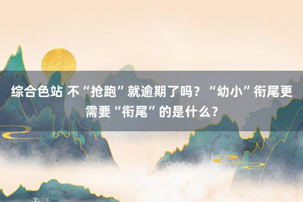 综合色站 不“抢跑”就逾期了吗？“幼小”衔尾更需要“衔尾”的是什么？