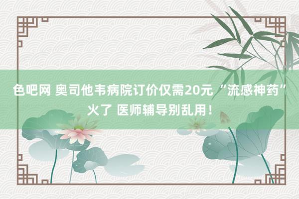 色吧网 奥司他韦病院订价仅需20元 “流感神药”火了 医师辅导别乱用！