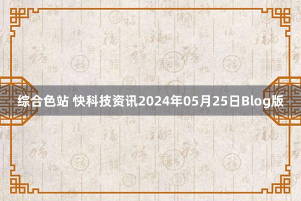 综合色站 快科技资讯2024年05月25日Blog版